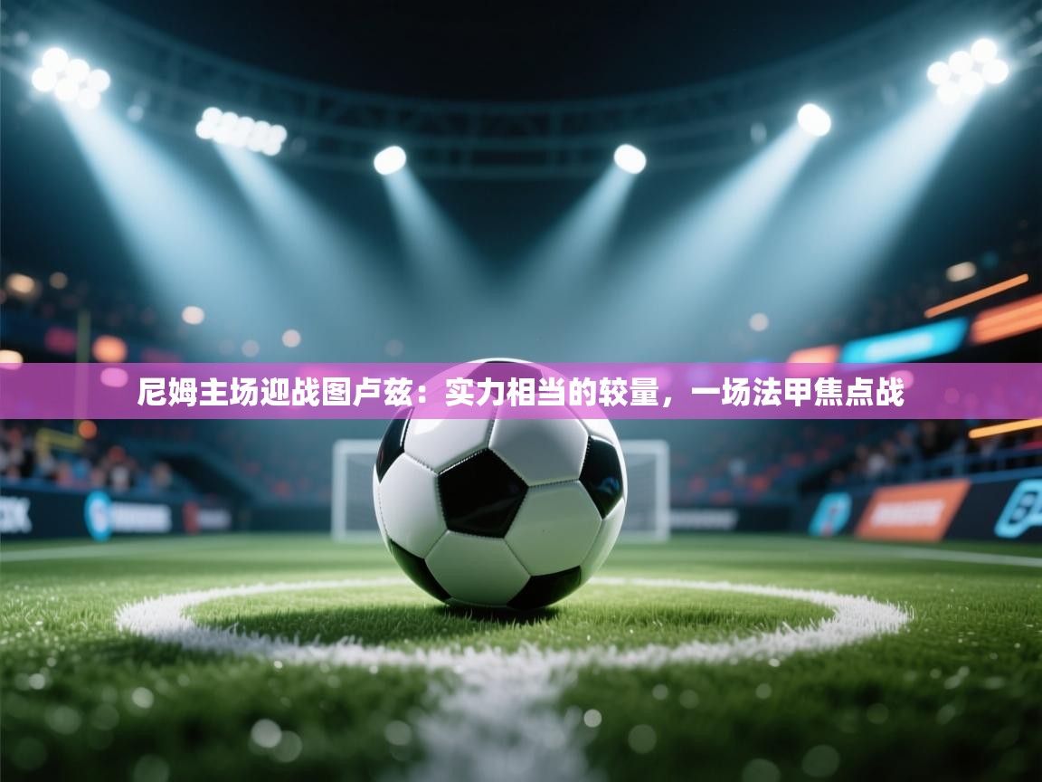 尼姆主场迎战图卢兹：实力相当的较量，一场法甲焦点战  第2张